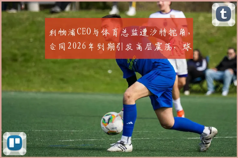 利物浦CEO与体育总监遭沙特挖角，合同2026年到期引发高层震荡，球迷需关注三点