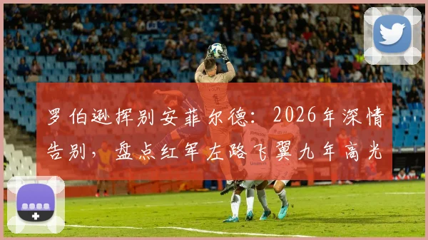 罗伯逊挥别安菲尔德：2026年深情告别，盘点红军左路飞翼九年高光数据与感人告别信