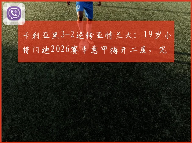 卡利亚里3-2逆转亚特兰大:19岁小将门迪2026赛季意甲梅开二度,完整战报与胜负关键分析
