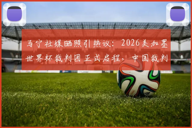 马宁社媒晒照引热议：2026美加墨世界杯裁判团正式启程，中国裁判动态牵动人心