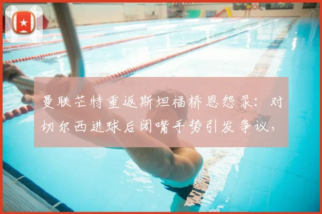 曼联芒特重返斯坦福桥恩怨录:对切尔西进球后闭嘴手势引发争议,回顾双方交锋最新战况