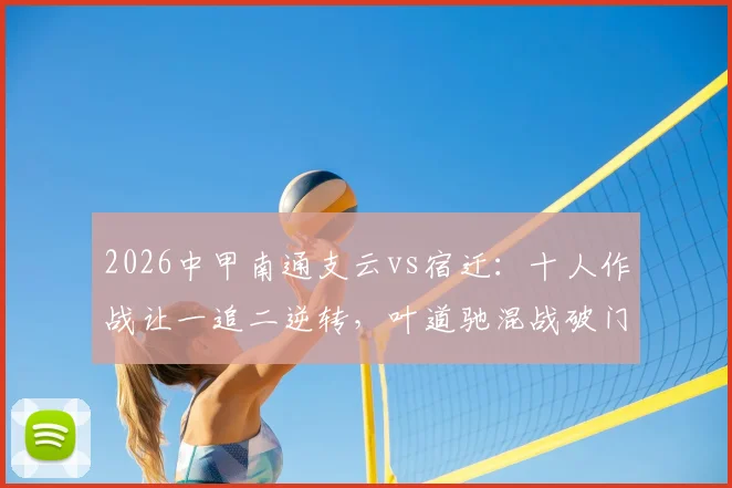 2026中甲南通支云vs宿迁：十人作战让一追二逆转，叶道驰混战破门锁定赛季首胜关键解析