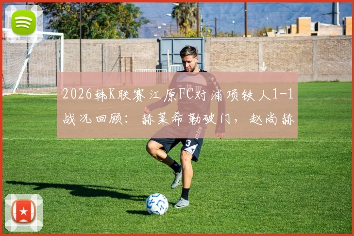 2026韩K联赛江原FC对浦项铁人1-1战况回顾:赫莱希勒破门,赵尚赫关键扳平救主