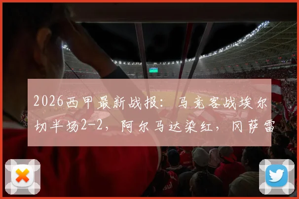 2026西甲最新战报：马竞客战埃尔切半场2-2，阿尔马达染红，冈萨雷斯一条龙破门