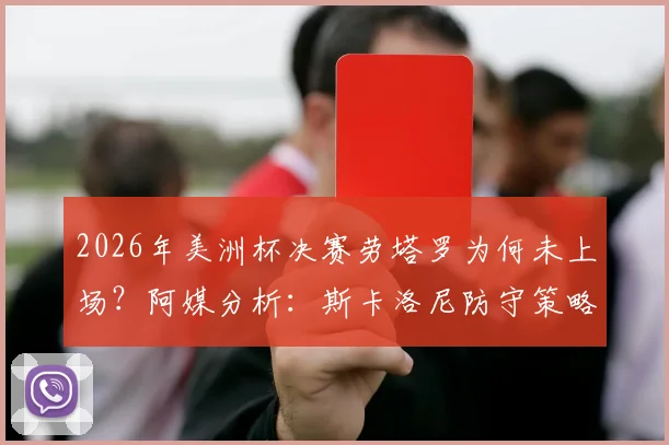 2026年美洲杯决赛劳塔罗为何未上场？阿媒分析：斯卡洛尼防守策略决定，比赛进程成关键限制