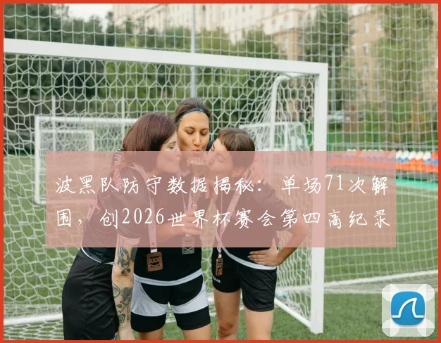 波黑队防守数据揭秘：单场71次解围，创2026世界杯赛会第四高纪录