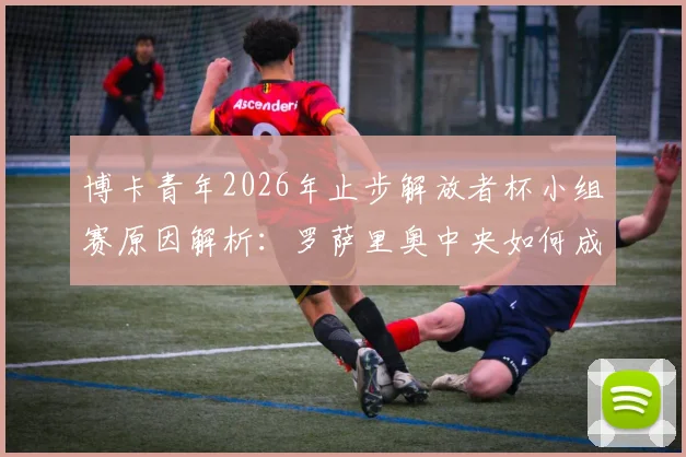 博卡青年2026年止步解放者杯小组赛原因解析：罗萨里奥中央如何成功晋级淘汰赛？