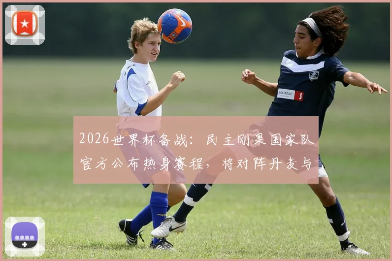 2026世界杯备战:民主刚果国家队官方公布热身赛程,将对阵丹麦与智利,附球队最新动态解析