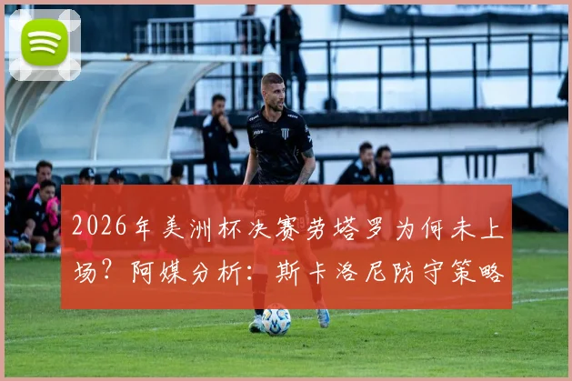 2026年美洲杯决赛劳塔罗为何未上场？阿媒分析：斯卡洛尼防守策略决定，比赛进程成关键限制