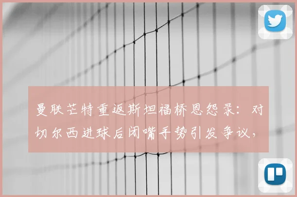 曼联芒特重返斯坦福桥恩怨录：对切尔西进球后闭嘴手势引发争议，回顾双方交锋最新战况