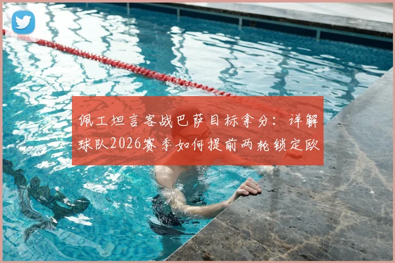 佩工坦言客战巴萨目标拿分:详解球队2026赛季如何提前两轮锁定欧冠席位这一巨大成功