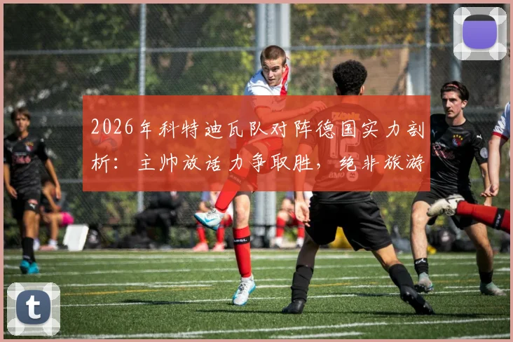 2026年科特迪瓦队对阵德国实力剖析：主帅放话力争取胜，绝非旅游之师，附球队战术风格与备战前景解读