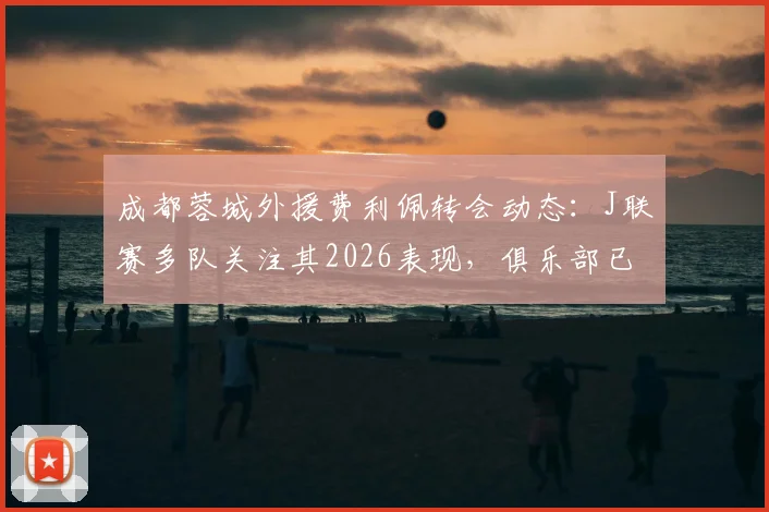 成都蓉城外援费利佩转会动态:J联赛多队关注其2026表现,俱乐部已紧急开启续约谈判