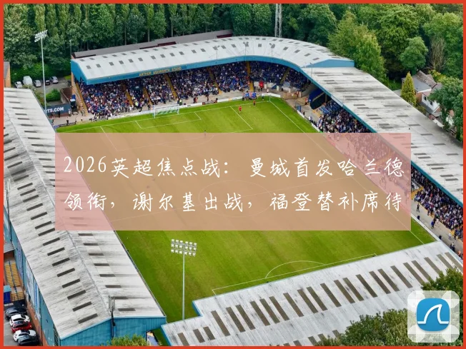 2026英超焦点战：曼城首发哈兰德领衔，谢尔基出战，福登替补席待命引热议