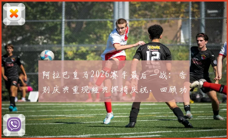 阿拉巴皇马2026赛季最后一战：告别庆典重现经典挥椅庆祝，回顾功勋后卫的高光时刻