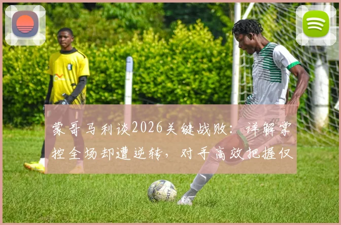蒙哥马利谈2026关键战败：详解掌控全场却遭逆转，对手高效把握仅三次机会，暴露哪些战术问题？