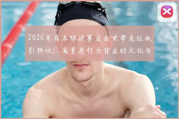 2026年日本球迷赛后自觉带走垃圾引热议：高素质行为背后的文化与习惯探析