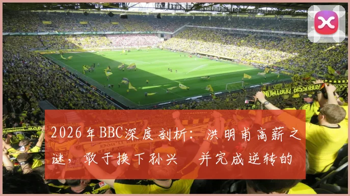 2026年BBC深度剖析：洪明甫高薪之谜，敢于换下孙兴慜并完成逆转的顶级教练决策逻辑
