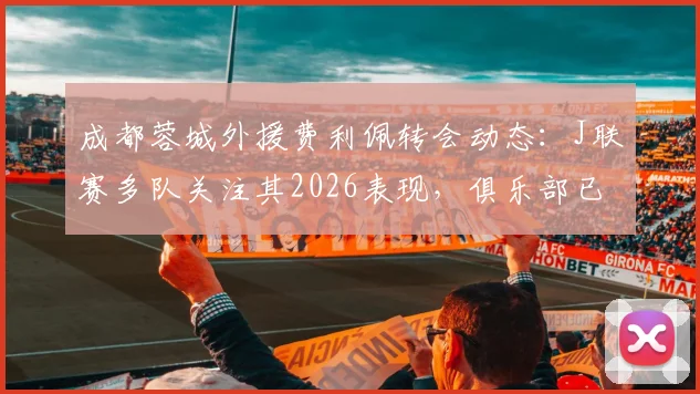 成都蓉城外援费利佩转会动态:J联赛多队关注其2026表现,俱乐部已紧急开启续约谈判