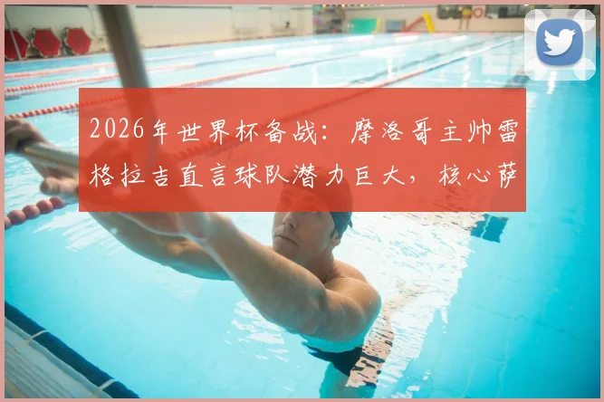 2026年世界杯备战：摩洛哥主帅雷格拉吉直言球队潜力巨大，核心萨伊瓦里状态不受转会传闻影响