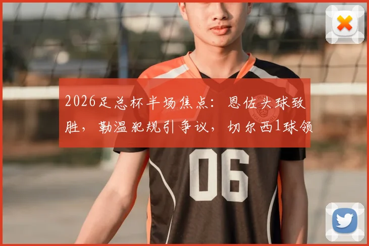 2026足总杯半场焦点：恩佐头球致胜，勒温犯规引争议，切尔西1球领先利兹联详细回顾与技术要点分析