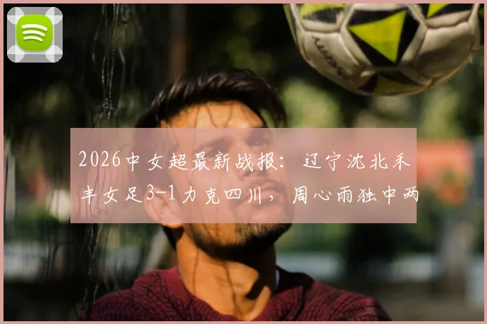 2026中女超最新战报：辽宁沈北禾丰女足3-1力克四川，周心雨独中两元，附球队赛季前景分析