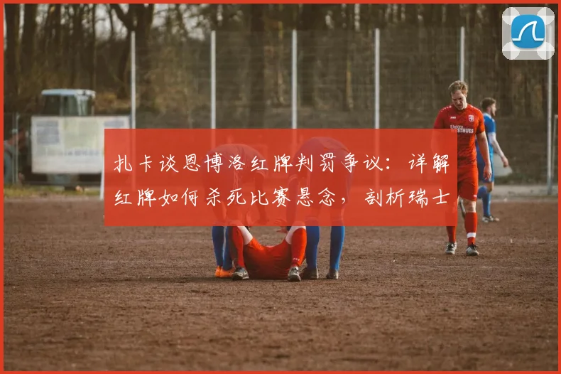 扎卡谈恩博洛红牌判罚争议：详解红牌如何杀死比赛悬念，剖析瑞士2026年本可击败阿根廷的战术机会