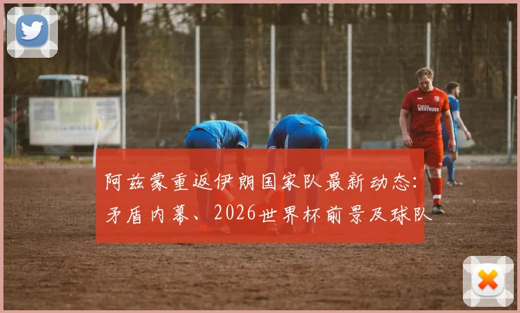 阿兹蒙重返伊朗国家队最新动态：矛盾内幕、2026世界杯前景及球队阵容影响分析