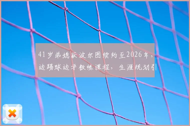 41岁弟媳获波尔图续约至2026年，边踢球边学教练课程，生涯规划引热议
