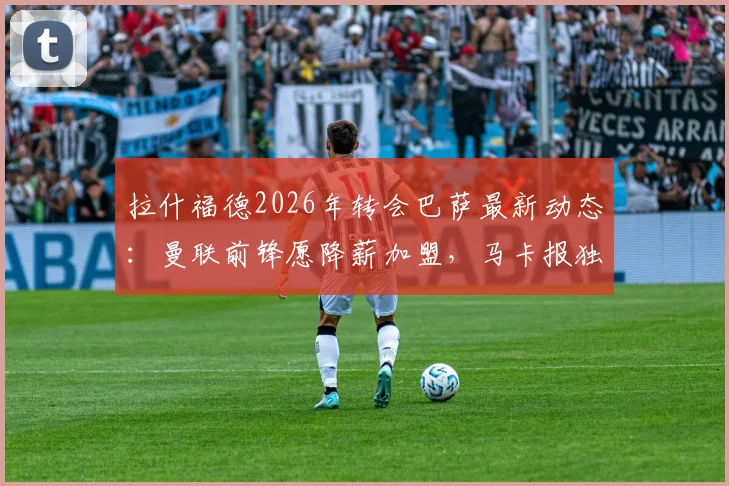 拉什福德2026年转会巴萨最新动态:曼联前锋愿降薪加盟,马卡报独家消息解析