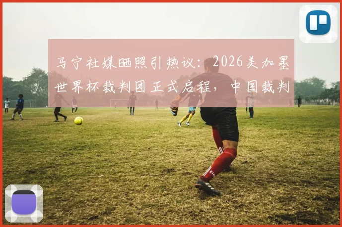 马宁社媒晒照引热议:2026美加墨世界杯裁判团正式启程,中国裁判动态牵动人心