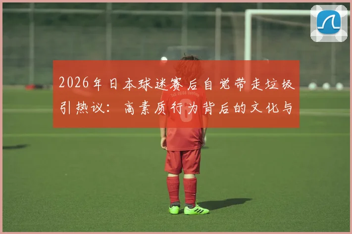 2026年日本球迷赛后自觉带走垃圾引热议:高素质行为背后的文化与习惯探析