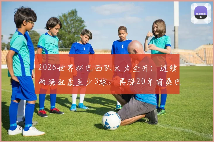2026世界杯巴西队火力全开：连续两场狂轰至少3球，再现20年前桑巴军团进攻盛况