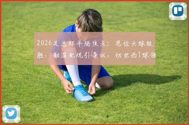 2026足总杯半场焦点：恩佐头球致胜，勒温犯规引争议，切尔西1球领先利兹联详细回顾与技术要点分析