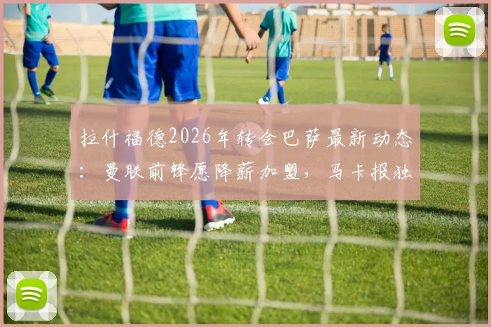 拉什福德2026年转会巴萨最新动态：曼联前锋愿降薪加盟，马卡报独家消息解析