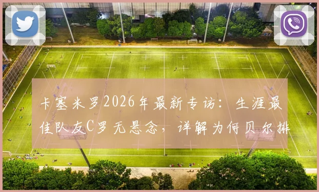 卡塞米罗2026年最新专访：生涯最佳队友C罗无悬念，详解为何贝尔排第二，附皇马时期经典搭档回顾