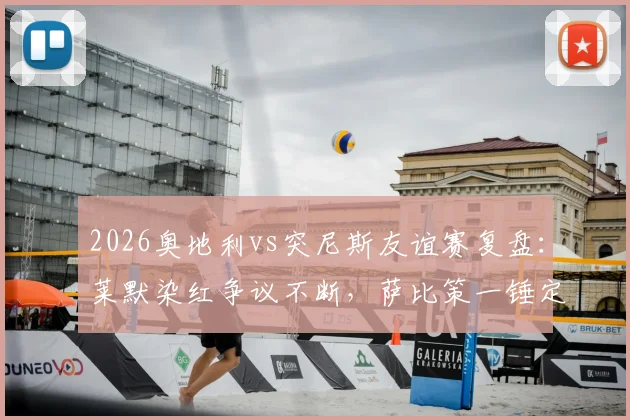 2026奥地利vs突尼斯友谊赛复盘：莱默染红争议不断，萨比策一锤定音，两队战术与阵容深度解析
