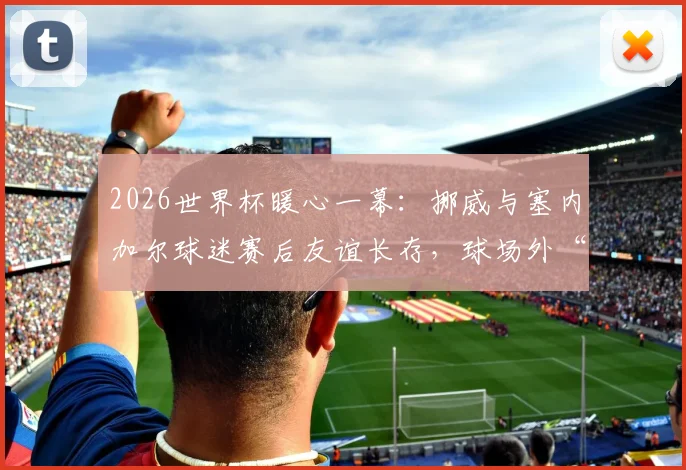 2026世界杯暖心一幕:挪威与塞内加尔球迷赛后友谊长存,球场外“划船”庆祝共叙体育精神