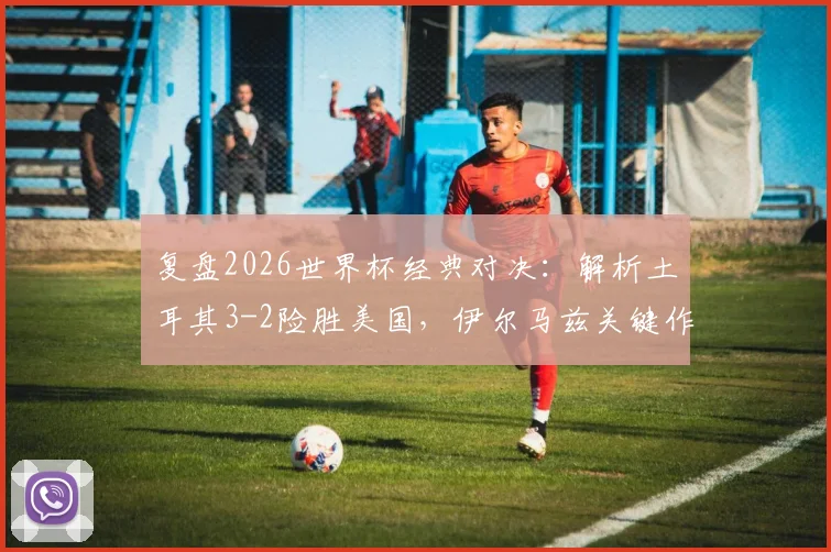 复盘2026世界杯经典对决：解析土耳其3-2险胜美国，伊尔马兹关键作用与艾汉绝杀瞬间