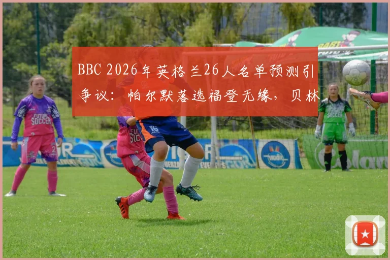 BBC 2026年英格兰26人名单预测引争议：帕尔默落选福登无缘，贝林厄姆与凯恩领衔，谁将随队出征？