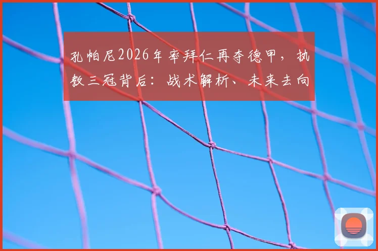孔帕尼2026年率拜仁再夺德甲,执教三冠背后:战术解析、未来去向及与瓜帅对比深度探讨