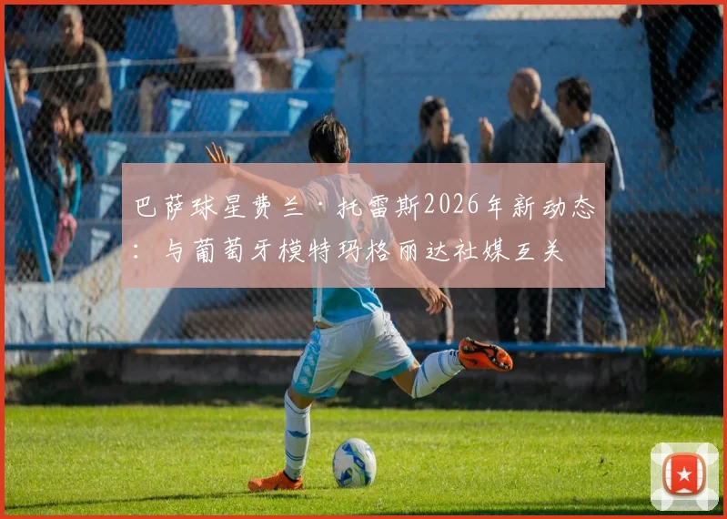 巴萨球星费兰·托雷斯2026年新动态：与葡萄牙模特玛格丽达社媒互关引猜测，两人真实关系解析