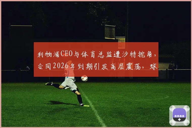 利物浦CEO与体育总监遭沙特挖角,合同2026年到期引发高层震荡,球迷需关注三点