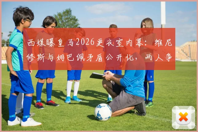 西媒曝皇马2026更衣室内幕:维尼修斯与姆巴佩矛盾公开化,两人争夺领导权引震荡