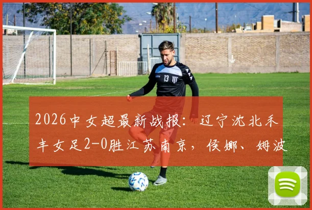 2026中女超最新战报：辽宁沈北禾丰女足2-0胜江苏南京，侯娜、姆波波建功全记录