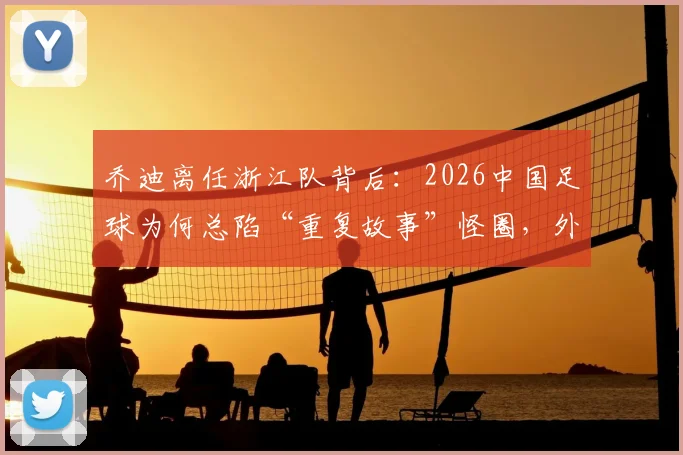 乔迪离任浙江队背后：2026中国足球为何总陷“重复故事”怪圈，外教心声与换帅逻辑深度探讨