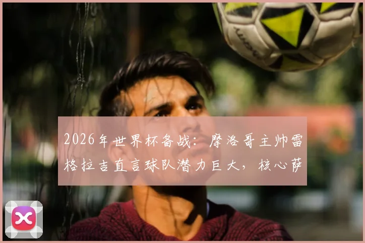 2026年世界杯备战：摩洛哥主帅雷格拉吉直言球队潜力巨大，核心萨伊瓦里状态不受转会传闻影响