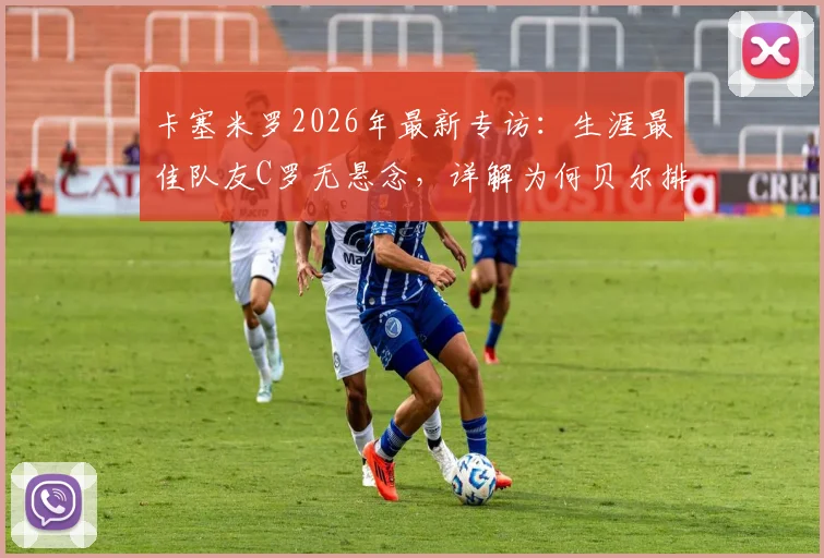 卡塞米罗2026年最新专访:生涯最佳队友C罗无悬念,详解为何贝尔排第二,附皇马时期经典搭档回顾