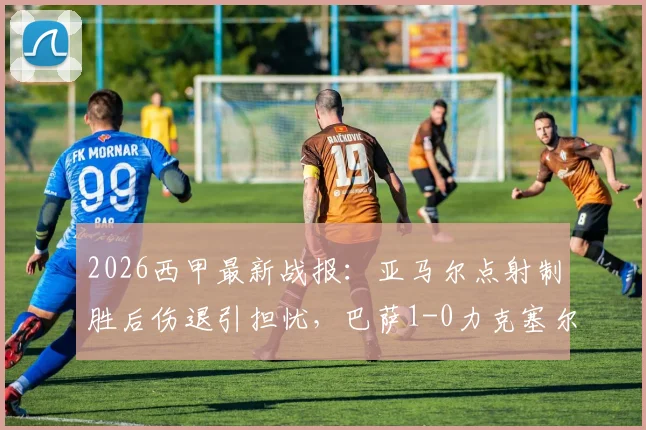 2026西甲最新战报:亚马尔点射制胜后伤退引担忧,巴萨1-0力克塞尔塔,9分领跑积分榜前景分析