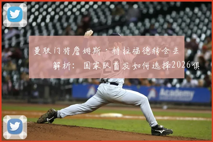 曼联门将詹姆斯·特拉福德转会去向解析:国家队首发如何选择2026俱乐部一门,球员自述利己选择原则